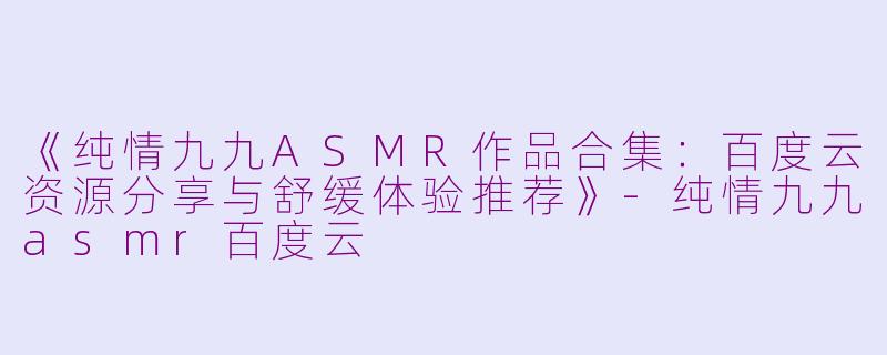 《纯情九九ASMR作品合集：百度云资源分享与舒缓体验推荐》-纯情九九asmr百度云