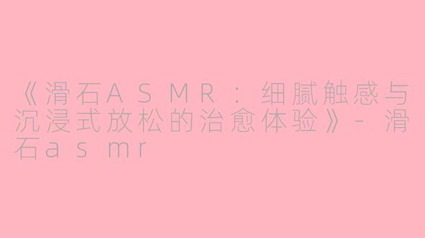 《滑石ASMR：细腻触感与沉浸式放松的治愈体验》-滑石asmr