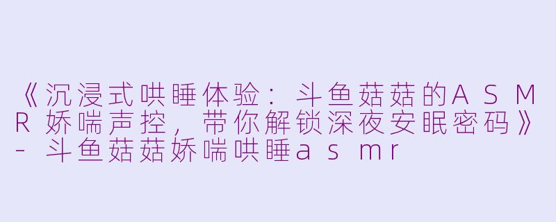 《沉浸式哄睡体验：斗鱼菇菇的ASMR娇喘声控，带你解锁深夜安眠密码》-斗鱼菇菇娇喘哄睡asmr