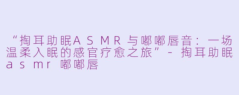“掏耳助眠ASMR与嘟嘟唇音：一场温柔入眠的感官疗愈之旅”-掏耳助眠asmr嘟嘟唇