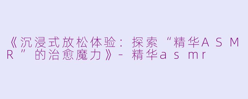 《沉浸式放松体验：探索“精华ASMR”的治愈魔力》-精华asmr