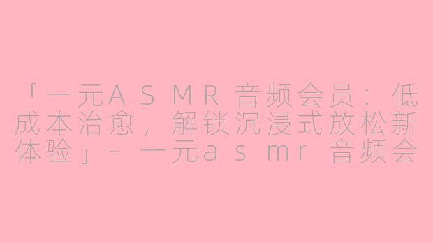 「一元ASMR音频会员：低成本治愈，解锁沉浸式放松新体验」-一元asmr音频会员