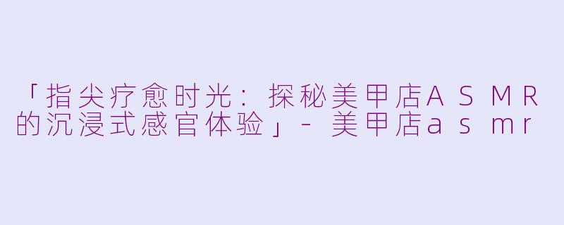 「指尖疗愈时光：探秘美甲店ASMR的沉浸式感官体验」-美甲店asmr