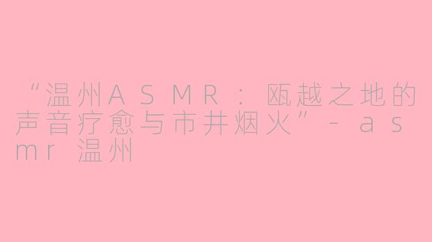 “温州ASMR：瓯越之地的声音疗愈与市井烟火”-asmr温州