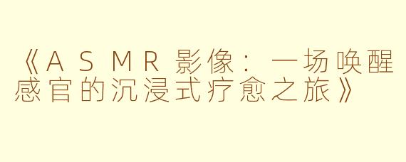 《ASMR影像：一场唤醒感官的沉浸式疗愈之旅》