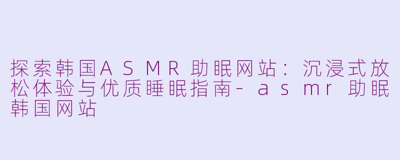 探索韩国ASMR助眠网站：沉浸式放松体验与优质睡眠指南-asmr助眠韩国网站