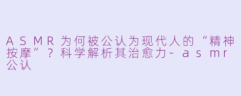 ASMR为何被公认为现代人的“精神按摩”？科学解析其治愈力-asmr公认