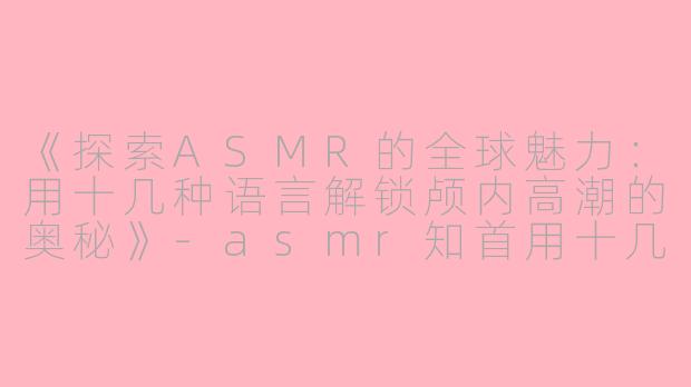 《探索ASMR的全球魅力：用十几种语言解锁颅内高潮的奥秘》-asmr知首用十几种语言
