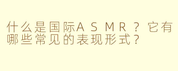 什么是国际ASMR？它有哪些常见的表现形式？