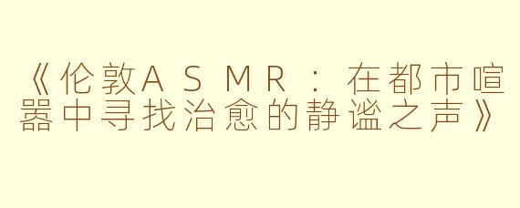 《伦敦ASMR：在都市喧嚣中寻找治愈的静谧之声》