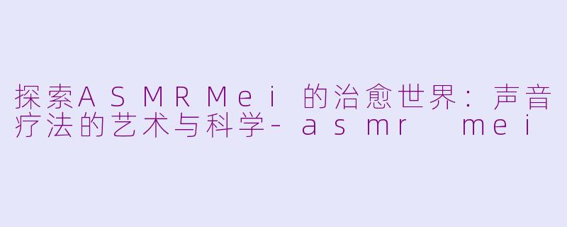 探索ASMRMei的治愈世界：声音疗法的艺术与科学-asmr mei