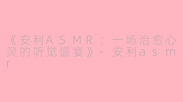 《安利ASMR：一场治愈心灵的听觉盛宴》-安利asmr