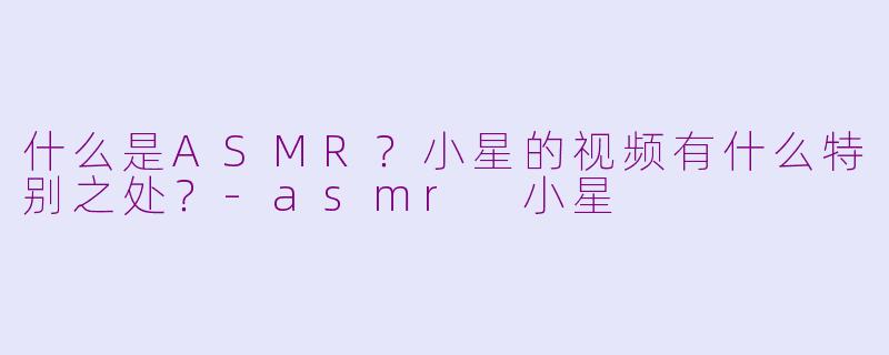 什么是ASMR？小星的视频有什么特别之处？-asmr 小星