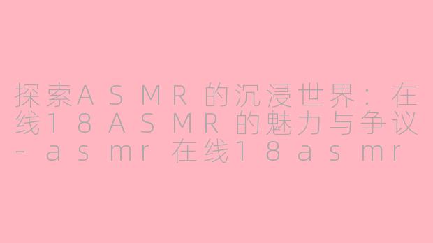 探索ASMR的沉浸世界：在线18ASMR的魅力与争议-asmr在线18asmr