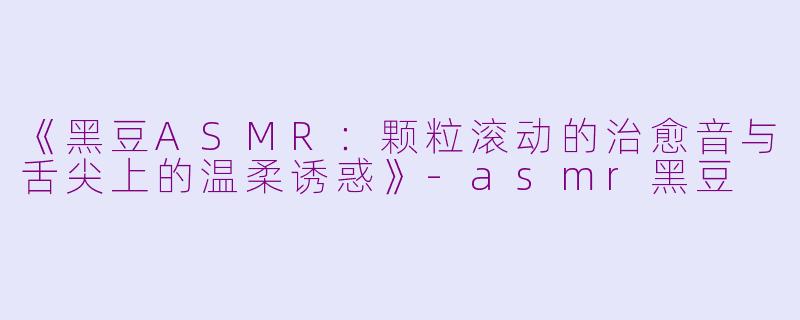 《黑豆ASMR：颗粒滚动的治愈音与舌尖上的温柔诱惑》-asmr黑豆