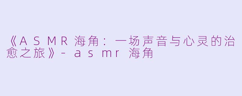 《ASMR海角：一场声音与心灵的治愈之旅》-asmr海角