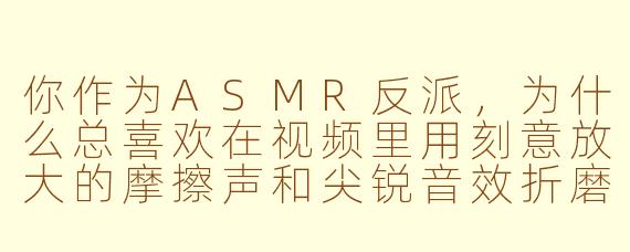 你作为ASMR反派，为什么总喜欢在视频里用刻意放大的摩擦声和尖锐音效折磨观众？