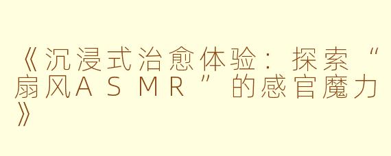 《沉浸式治愈体验：探索“扇风ASMR”的感官魔力》