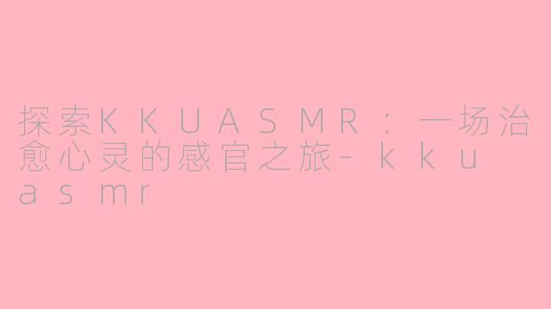 探索KKUASMR：一场治愈心灵的感官之旅-kku asmr
