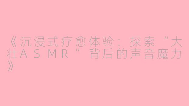 《沉浸式疗愈体验：探索“大壮ASMR”背后的声音魔力》