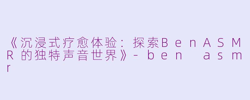 《沉浸式疗愈体验：探索BenASMR的独特声音世界》-ben asmr