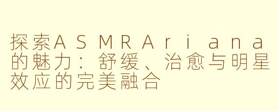 探索ASMRAriana的魅力：舒缓、治愈与明星效应的完美融合