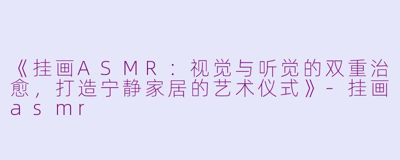 《挂画ASMR：视觉与听觉的双重治愈，打造宁静家居的艺术仪式》-挂画asmr
