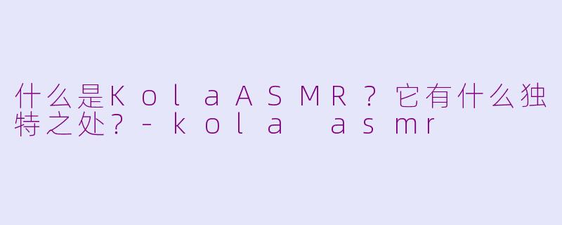 什么是KolaASMR？它有什么独特之处？-kola asmr