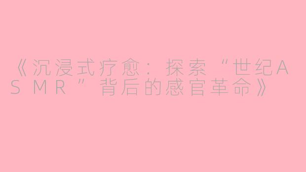 《沉浸式疗愈：探索“世纪ASMR”背后的感官革命》