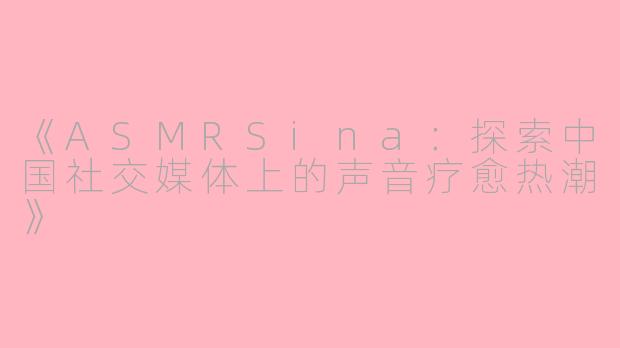 《ASMRSina：探索中国社交媒体上的声音疗愈热潮》