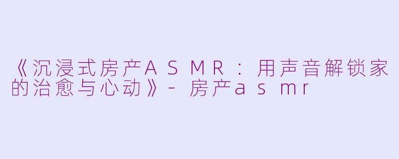 《沉浸式房产ASMR：用声音解锁家的治愈与心动》-房产asmr