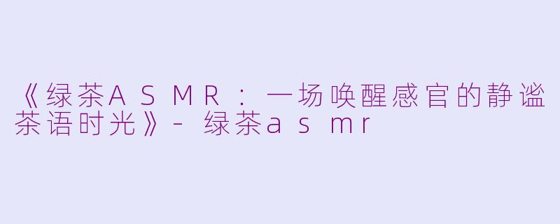 《绿茶ASMR：一场唤醒感官的静谧茶语时光》-绿茶asmr