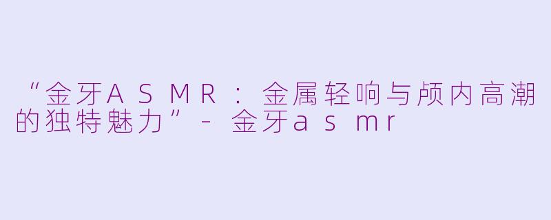 “金牙ASMR：金属轻响与颅内高潮的独特魅力”-金牙asmr