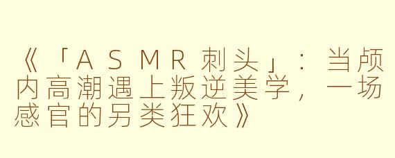 《「ASMR刺头」：当颅内高潮遇上叛逆美学，一场感官的另类狂欢》