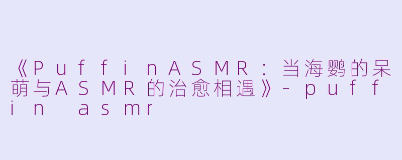 《PuffinASMR：当海鹦的呆萌与ASMR的治愈相遇》-puffin asmr