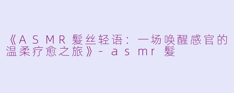 《ASMR髮丝轻语：一场唤醒感官的温柔疗愈之旅》-asmr髮