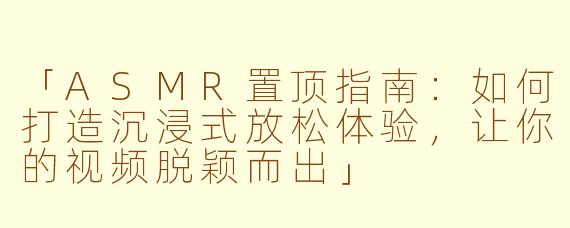 「ASMR置顶指南：如何打造沉浸式放松体验，让你的视频脱颖而出」