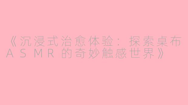 《沉浸式治愈体验：探索桌布ASMR的奇妙触感世界》