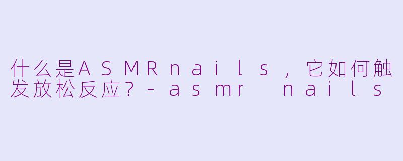 什么是ASMRnails，它如何触发放松反应？-asmr nails