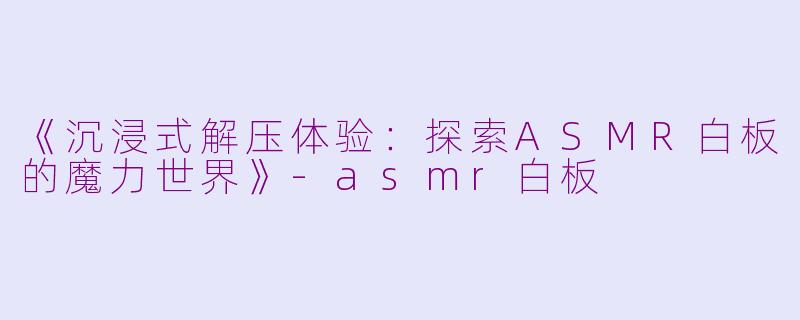《沉浸式解压体验：探索ASMR白板的魔力世界》-asmr白板