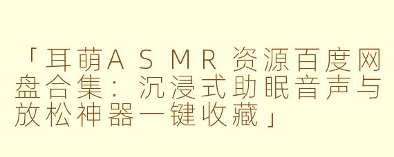 「耳萌ASMR资源百度网盘合集:沉浸式助眠音声与放松神器一键收藏」