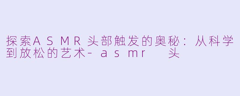 探索ASMR头部触发的奥秘：从科学到放松的艺术-asmr 头