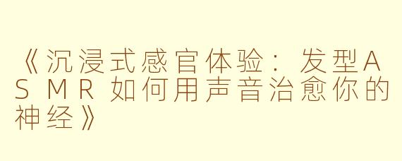 《沉浸式感官体验：发型ASMR如何用声音治愈你的神经》