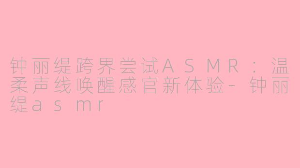 钟丽缇跨界尝试ASMR：温柔声线唤醒感官新体验-钟丽缇asmr