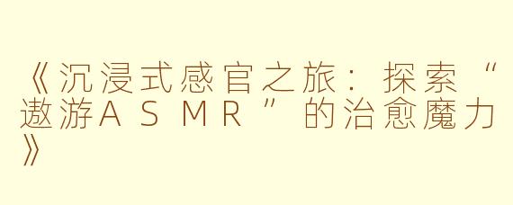 《沉浸式感官之旅：探索“遨游ASMR”的治愈魔力》