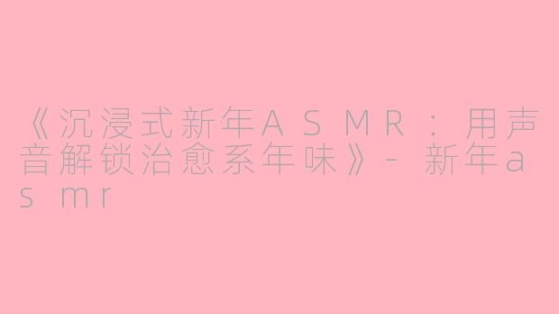 《沉浸式新年ASMR：用声音解锁治愈系年味》-新年asmr