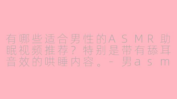 有哪些适合男性的ASMR助眠视频推荐？特别是带有舔耳音效的哄睡内容。-男asmr助眠哄睡舔耳