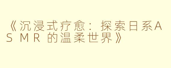 《沉浸式疗愈：探索日系ASMR的温柔世界》