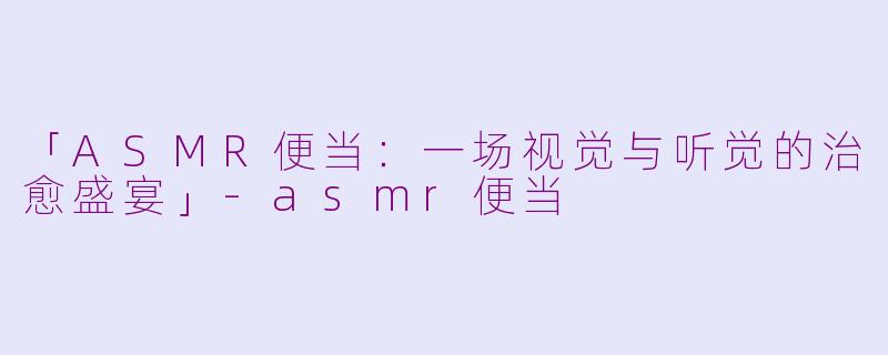 「ASMR便当：一场视觉与听觉的治愈盛宴」-asmr便当