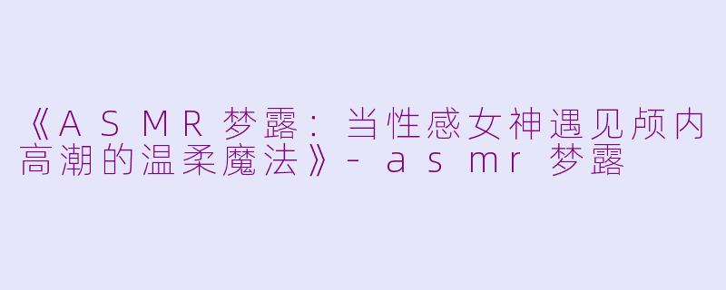 《ASMR梦露：当性感女神遇见颅内高潮的温柔魔法》-asmr梦露